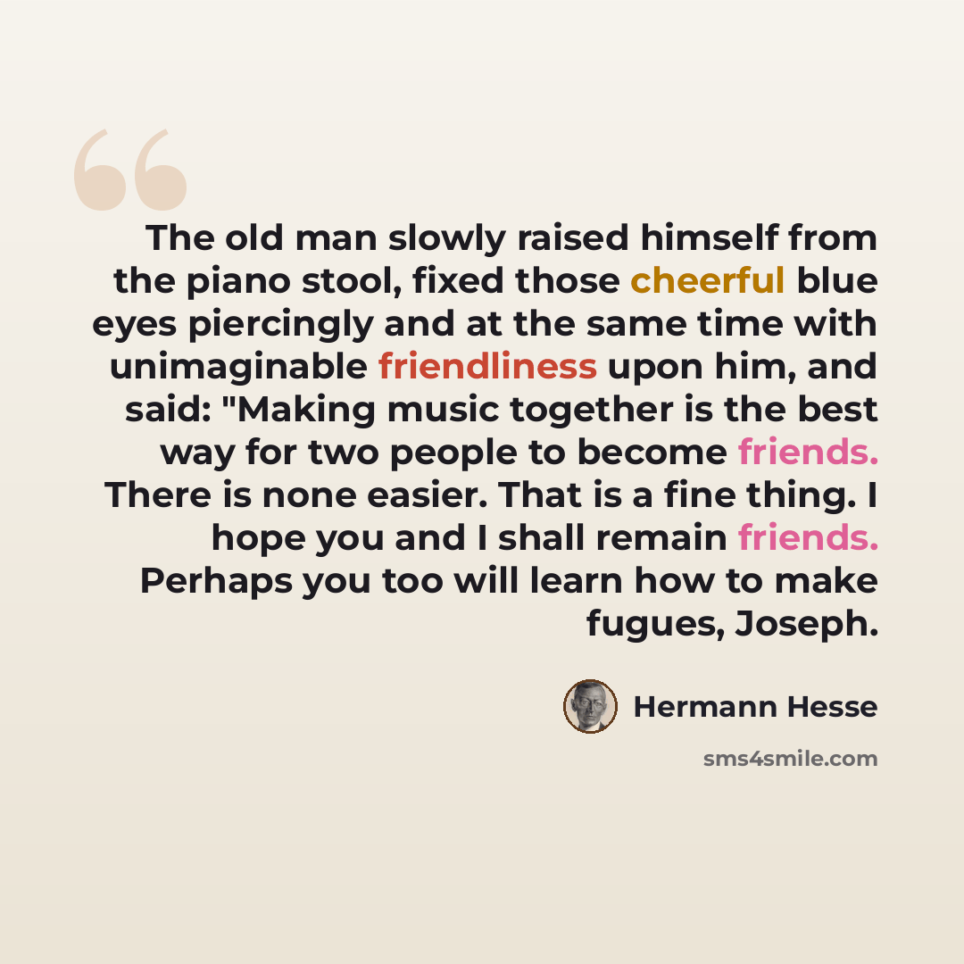 “The old man slowly raised himself from the piano stool, fixed those cheerful blue eyes piercingly and at the same time with unimaginable friendliness upon him, and said: "Making music together is the best way for two people to become friends. There is none easier. That is a fine thing. I hope you…” quote by Hermann Hesse