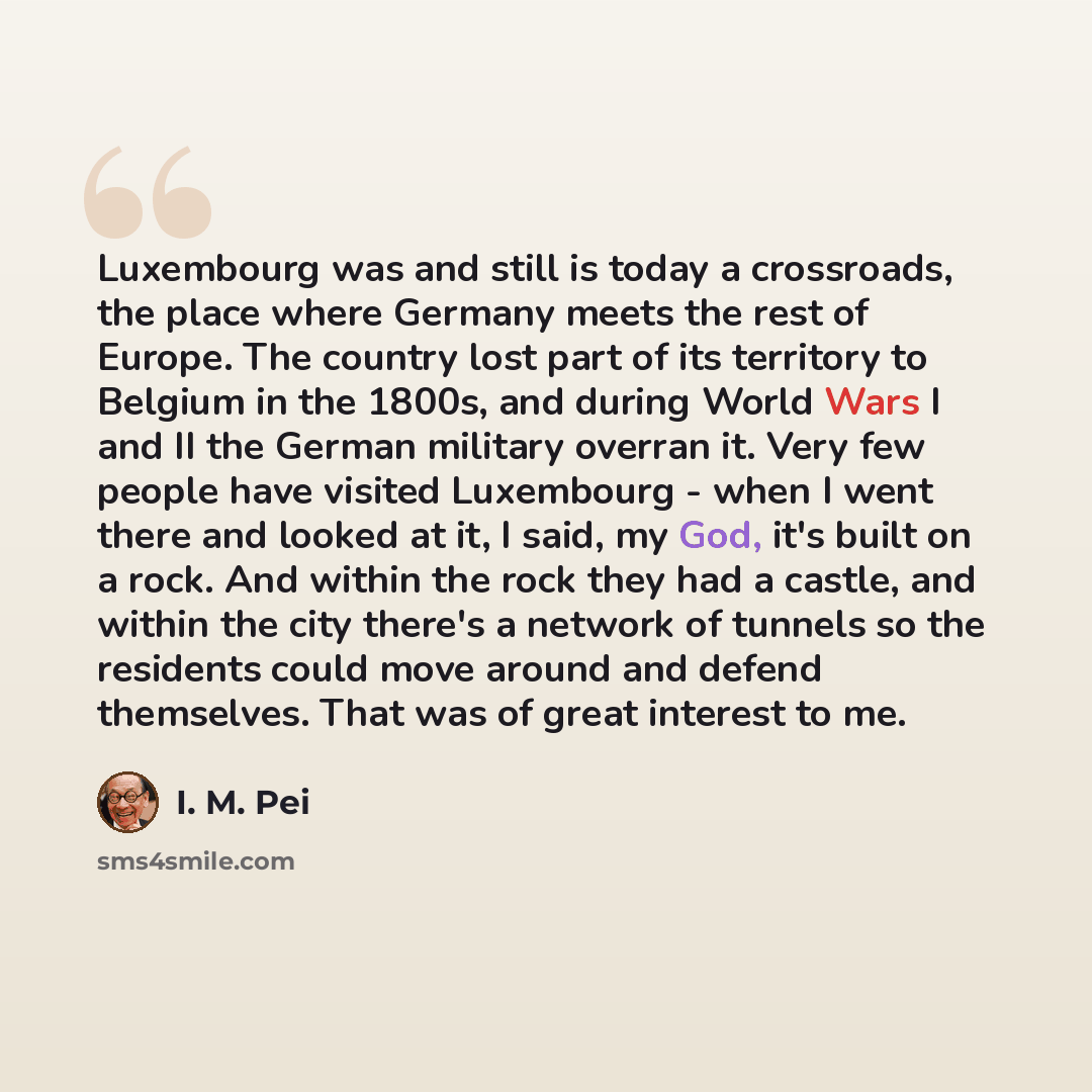 “Luxembourg was and still is today a crossroads, the place where Germany meets the rest of Europe. The country lost part of its territory to Belgium in the 1800s, and during World Wars I and II the German military overran it. Very few people have visited Luxembourg - when I went there and looked at…” quote by I. M. Pei