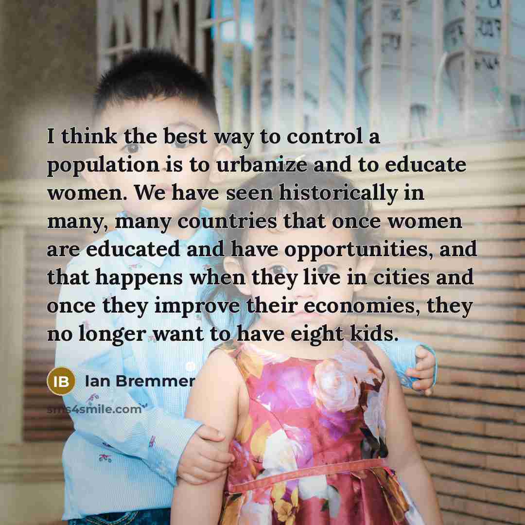 “I think the best way to control a population is to urbanize and to educate women. We have seen historically in many, many countries that once women are educated and have opportunities, and that happens when they live in cities and once they improve their economies, they no longer want to have…” quote by Ian Bremmer