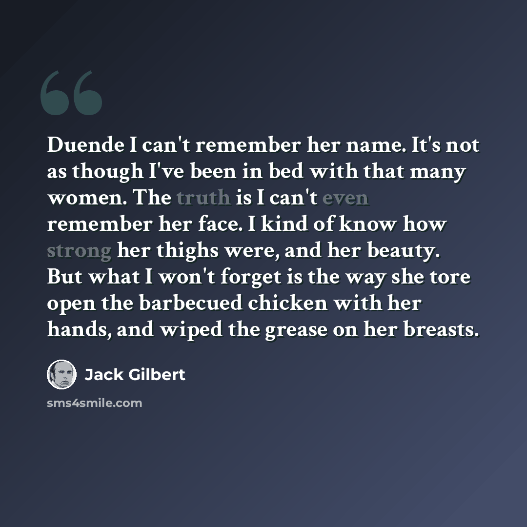“Duende I can't remember her name. It's not as though I've been in bed with that many women. The truth is I can't even remember her face. I kind of know how strong her thighs were, and her beauty. But what I won't forget is the way she tore open the barbecued chicken with her hands, and wiped the…” quote by Jack Gilbert