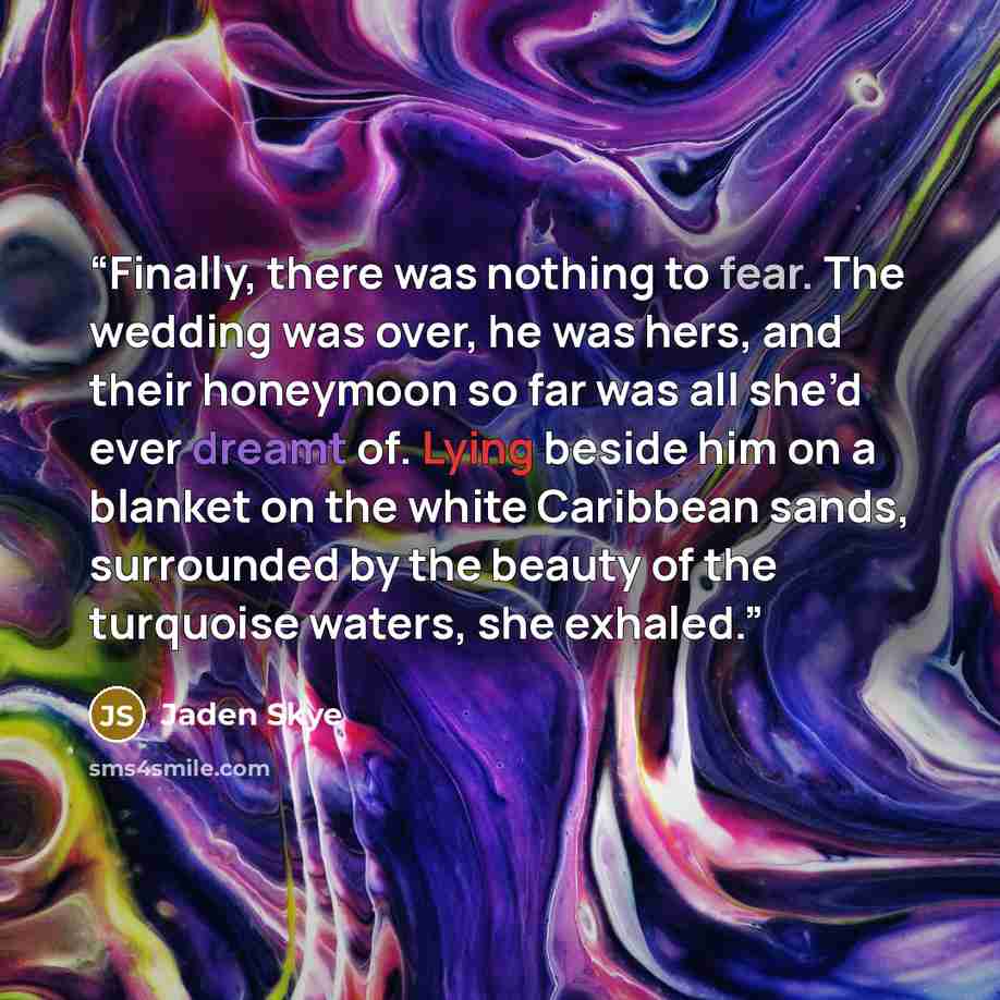 “Finally, there was nothing to fear. The wedding was over, he was hers, and their honeymoon so far was all she’d ever dreamt of. Lying beside him on a blanket on the white Caribbean sands, surrounded by the beauty of the turquoise waters, she exhaled.” quote by Jaden Skye