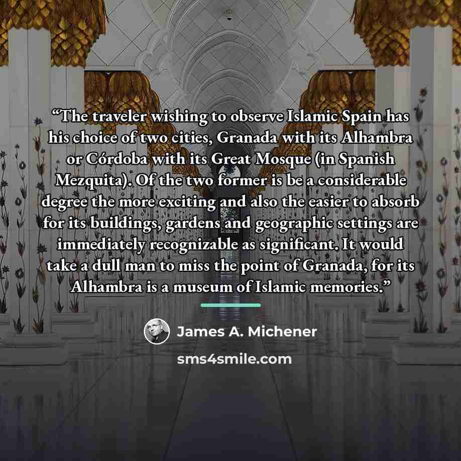 “The traveler wishing to observe Islamic Spain has his choice of two cities, Granada with its Alhambra or Córdoba with its Great Mosque (in Spanish Mezquita). Of the two former is be a considerable degree the more exciting and also the easier to absorb for its buildings, gardens and geographic…” quote by James A. Michener