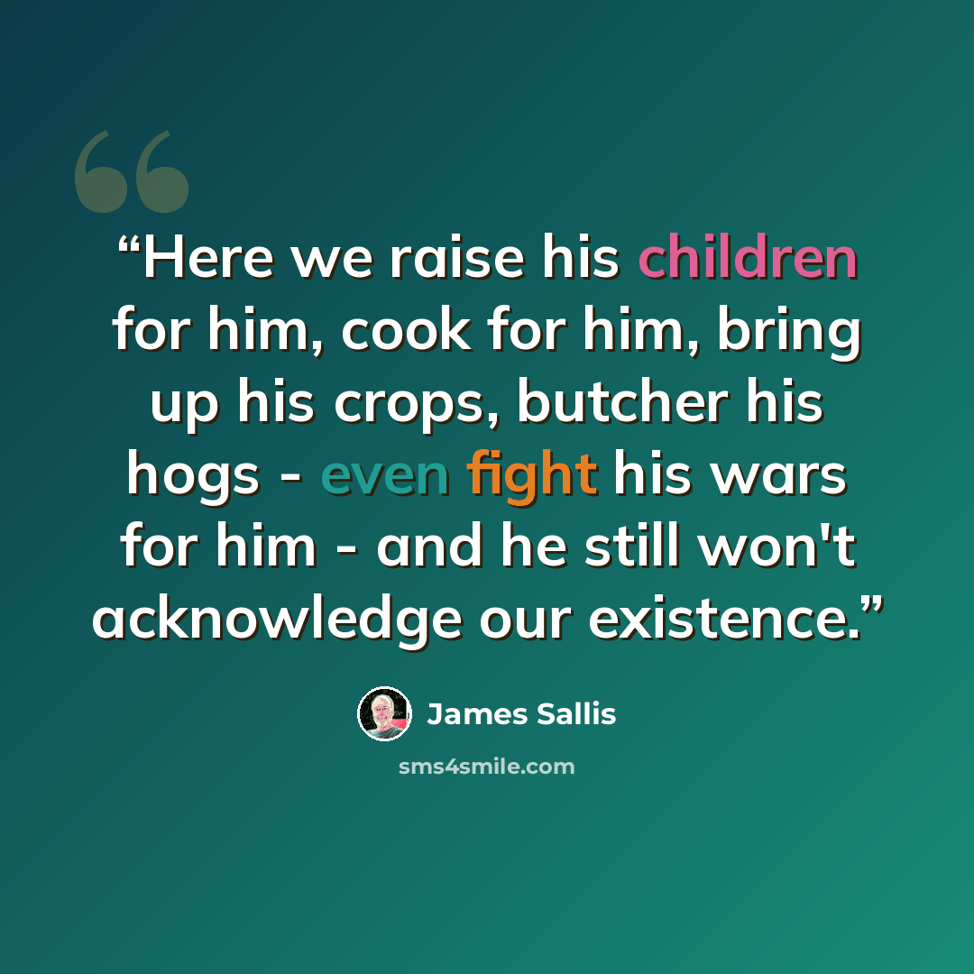 “Here we raise his children for him, cook for him, bring up his crops, butcher his hogs - even fight his wars for him - and he still won't acknowledge our existence.” quote by James Sallis