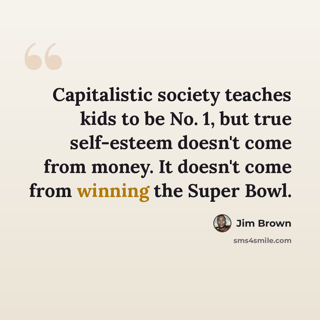 “Capitalistic society teaches kids to be No. 1, but true self-esteem doesn't come from money. It doesn't come from winning the Super Bowl.” quote by Jim Brown