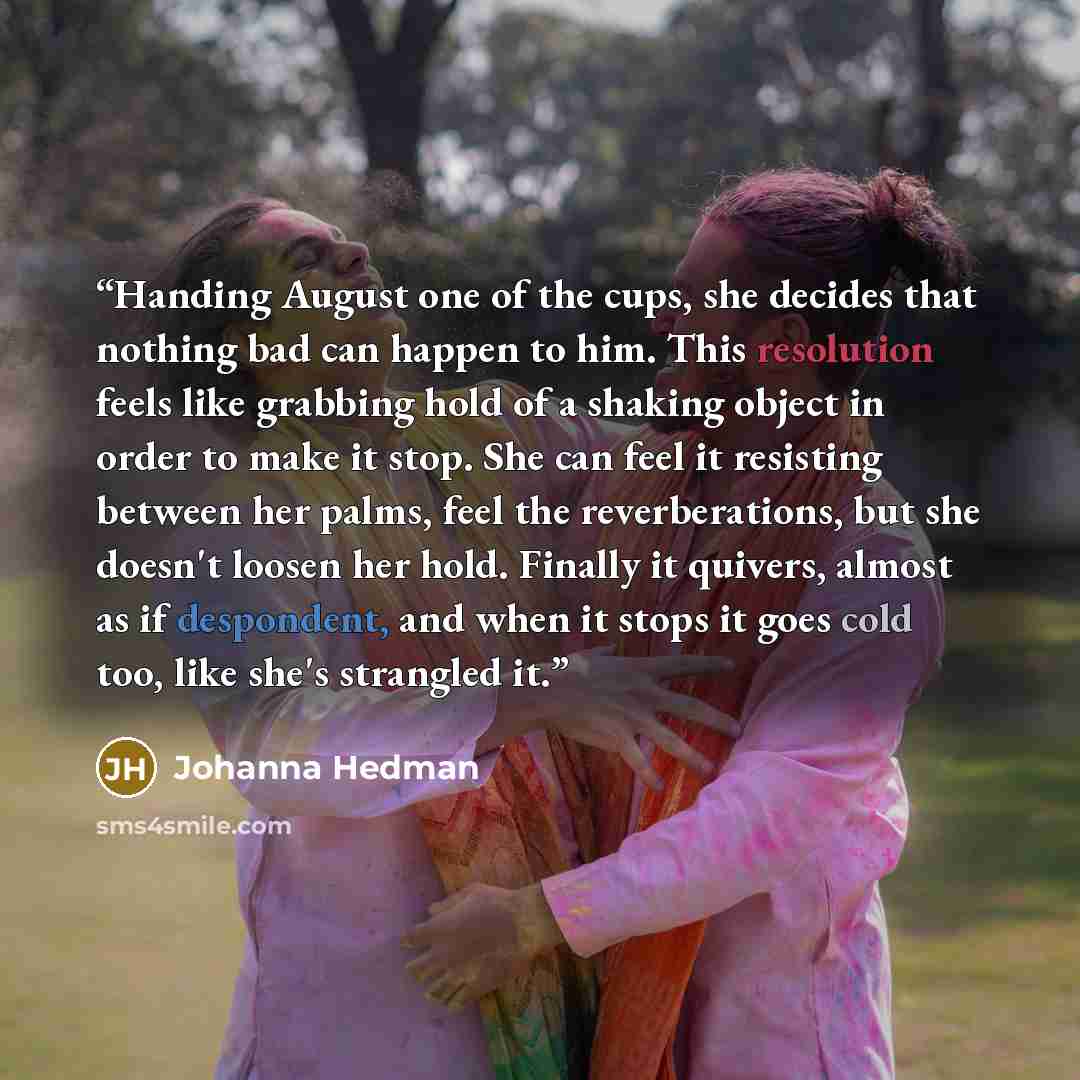“Handing August one of the cups, she decides that nothing bad can happen to him. This resolution feels like grabbing hold of a shaking object in order to make it stop. She can feel it resisting between her palms, feel the reverberations, but she doesn't loosen her hold. Finally it quivers, almost…” quote by Johanna Hedman