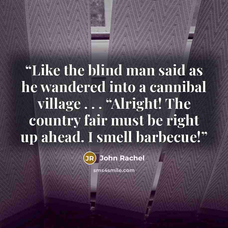 “Like the blind man said as he wandered into a cannibal village . . . “Alright! The country fair must be right up ahead. I smell barbecue!” quote by John Rachel