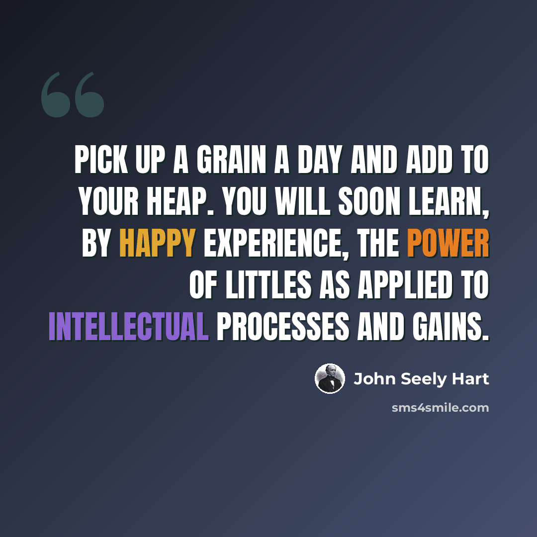 “Pick up a grain a day and add to your heap. You will soon learn, by happy experience, the power of littles as applied to intellectual processes and gains.” quote by John Seely Hart
