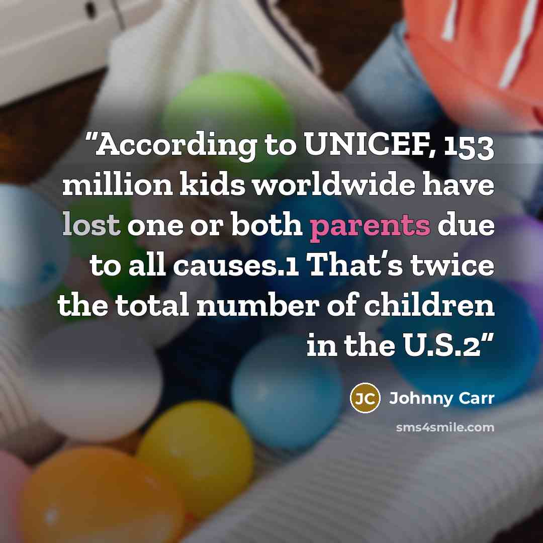 “According to UNICEF, 153 million kids worldwide have lost one or both parents due to all causes.1 That’s twice the total number of children in the U.S.2” quote by Johnny Carr
