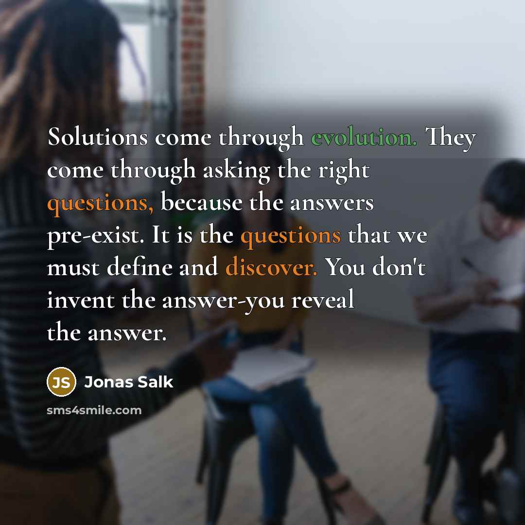 “Solutions come through evolution. They come through asking the right questions, because the answers pre-exist. It is the questions that we must define and discover. You don't invent the answer-you reveal the answer.” quote by Jonas Salk