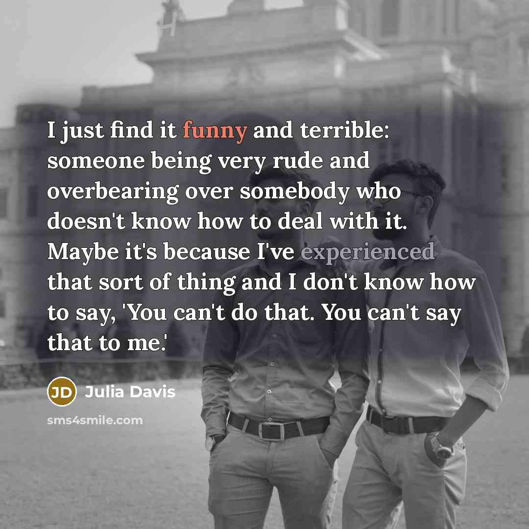 “I just find it funny and terrible: someone being very rude and overbearing over somebody who doesn't know how to deal with it. Maybe it's because I've experienced that sort of thing and I don't know how to say, 'You can't do that. You can't say that to me.'” quote by Julia Davis
