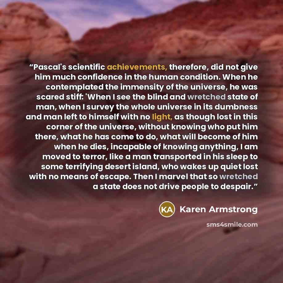 “Pascal's scientific achievements, therefore, did not give him much confidence in the human condition. When he contemplated the immensity of the universe, he was scared stiff: 'When I see the blind and wretched state of man, when I survey the whole universe in its dumbness and man left to himself…” quote by Karen Armstrong