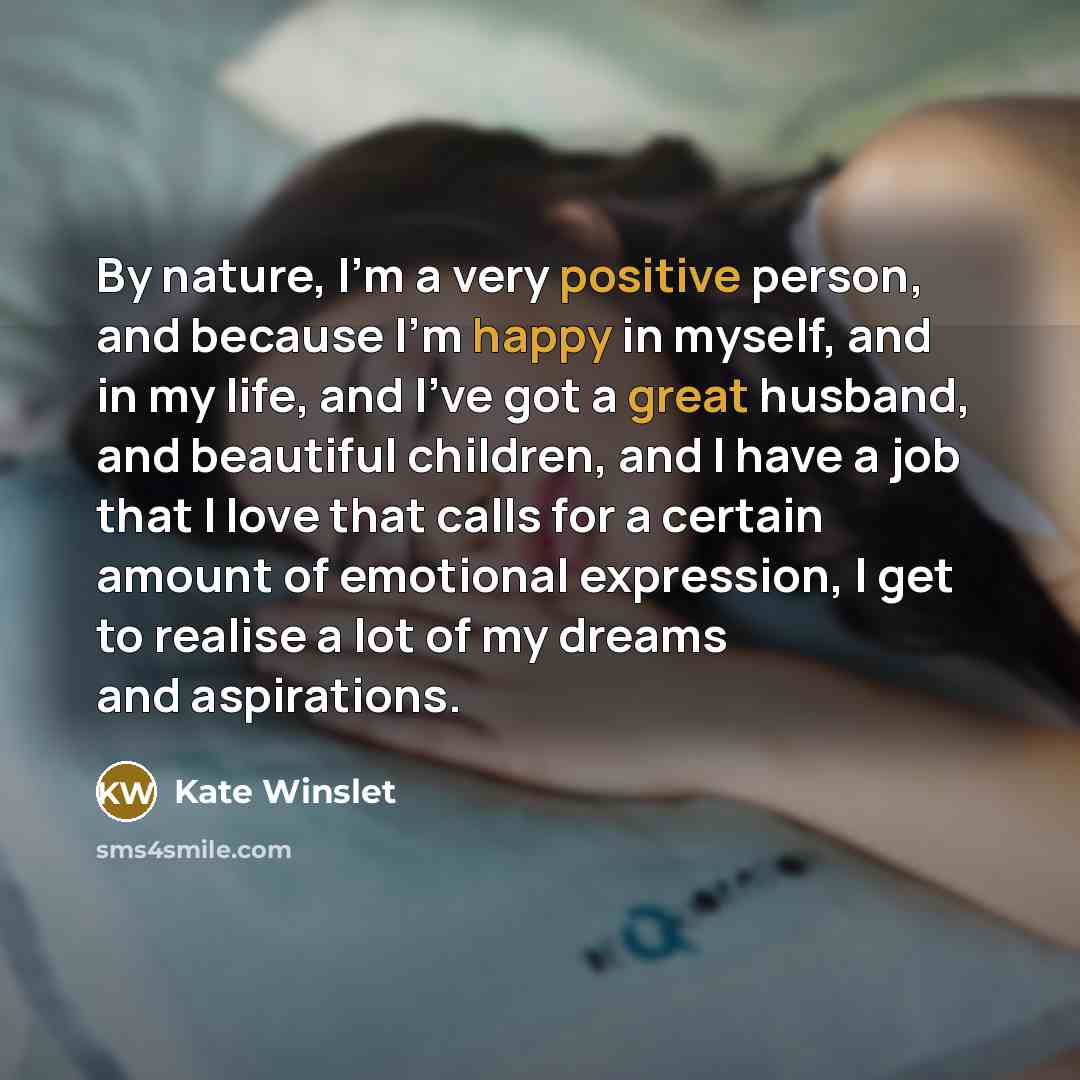 “By nature, I'm a very positive person, and because I'm happy in myself, and in my life, and I've got a great husband, and beautiful children, and I have a job that I love that calls for a certain amount of emotional expression, I get to realise a lot of my dreams and aspirations.” quote by Kate Winslet