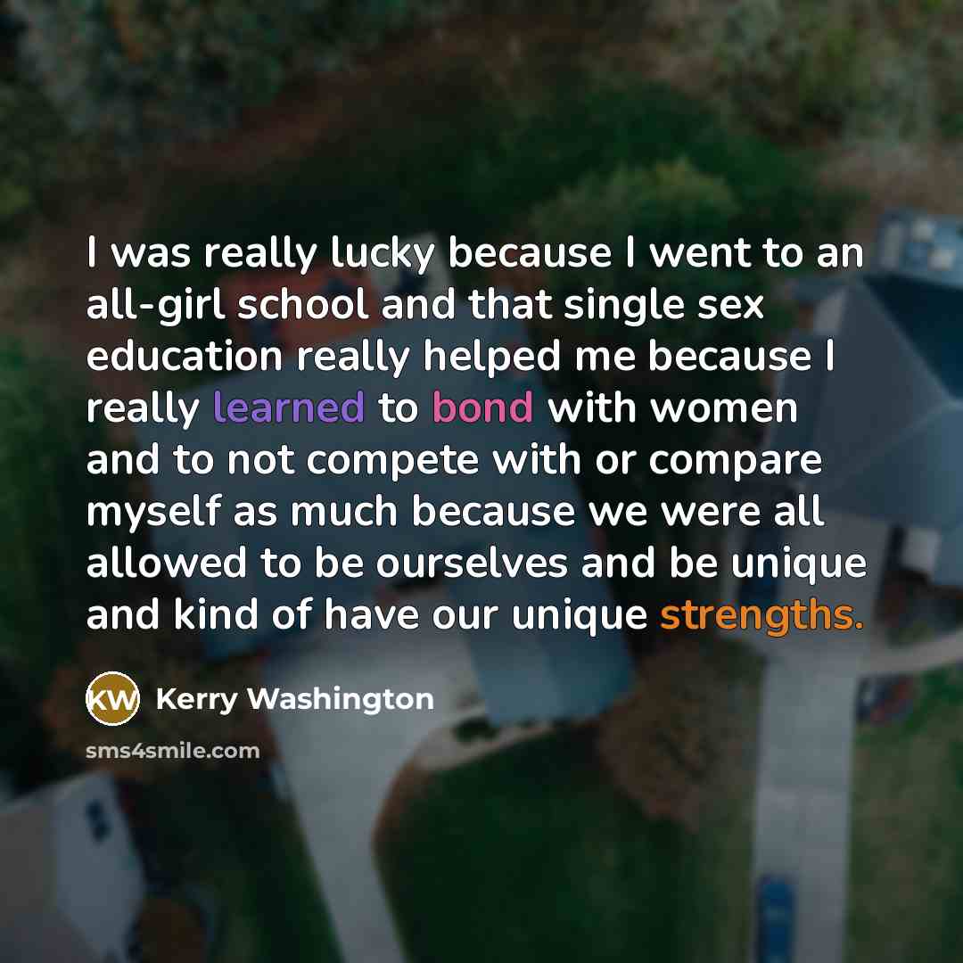 “I was really lucky because I went to an all-girl school and that single sex education really helped me because I really learned to bond with women and to not compete with or compare myself as much because we were all allowed to be ourselves and be unique and kind of have our unique strengths.” quote by Kerry Washington