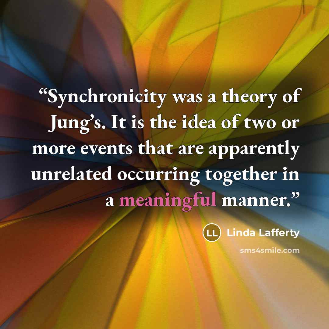 “Synchronicity was a theory of Jung’s. It is the idea of two or more events that are apparently unrelated occurring together in a meaningful manner.” quote by Linda Lafferty