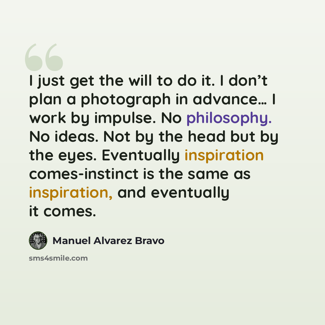 “I just get the will to do it. I don’t plan a photograph in advance… I work by impulse. No philosophy. No ideas. Not by the head but by the eyes. Eventually inspiration comes-instinct is the same as inspiration, and eventually it comes.” quote by Manuel Alvarez Bravo