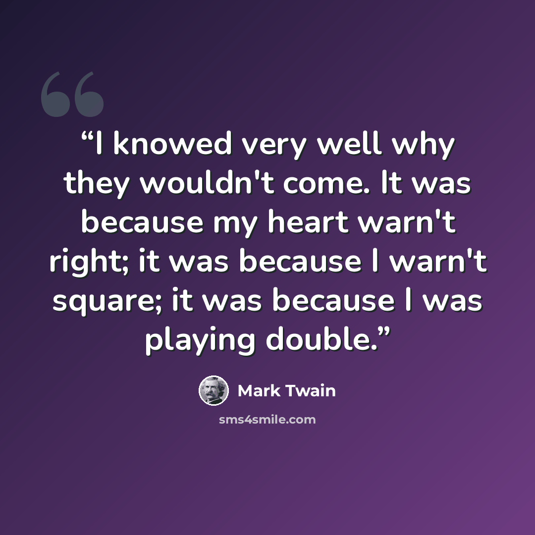 “I knowed very well why they wouldn't come. It was because my heart warn't right; it was because I warn't square; it was because I was playing double.” quote by Mark Twain