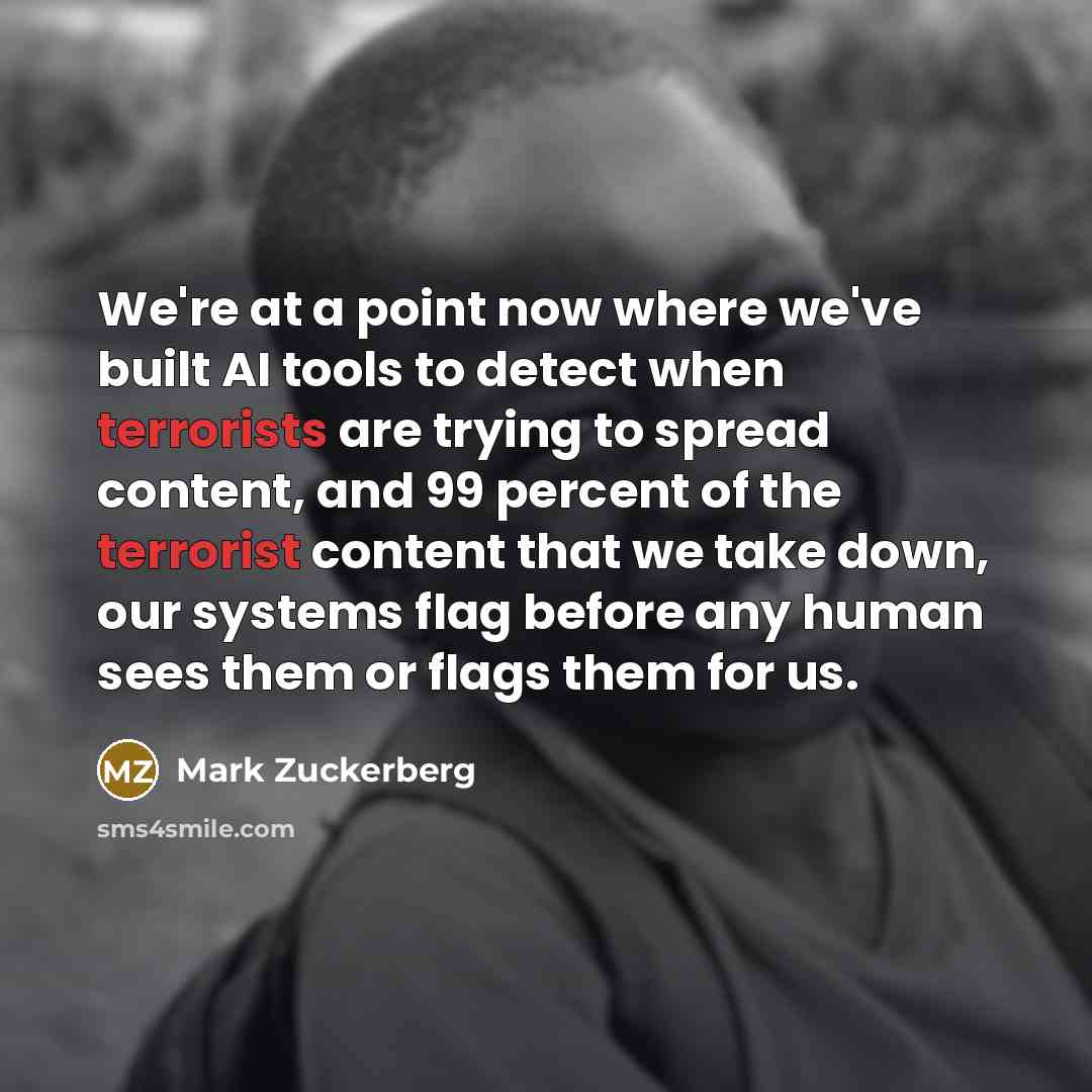 “We're at a point now where we've built AI tools to detect when terrorists are trying to spread content, and 99 percent of the terrorist content that we take down, our systems flag before any human sees them or flags them for us.” quote by Mark Zuckerberg