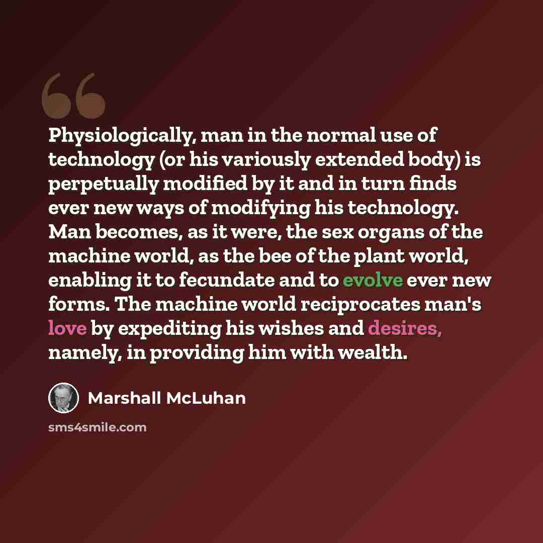 “Physiologically, man in the normal use of technology (or his variously extended body) is perpetually modified by it and in turn finds ever new ways of modifying his technology. Man becomes, as it were, the sex organs of the machine world, as the bee of the plant world, enabling it to fecundate and…” quote by Marshall McLuhan