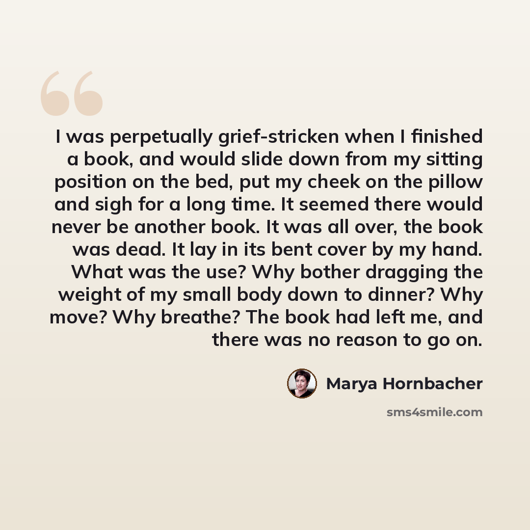 “I was perpetually grief-stricken when I finished a book, and would slide down from my sitting position on the bed, put my cheek on the pillow and sigh for a long time. It seemed there would never be another book. It was all over, the book was dead. It lay in its bent cover by my hand. What was the…” quote by Marya Hornbacher