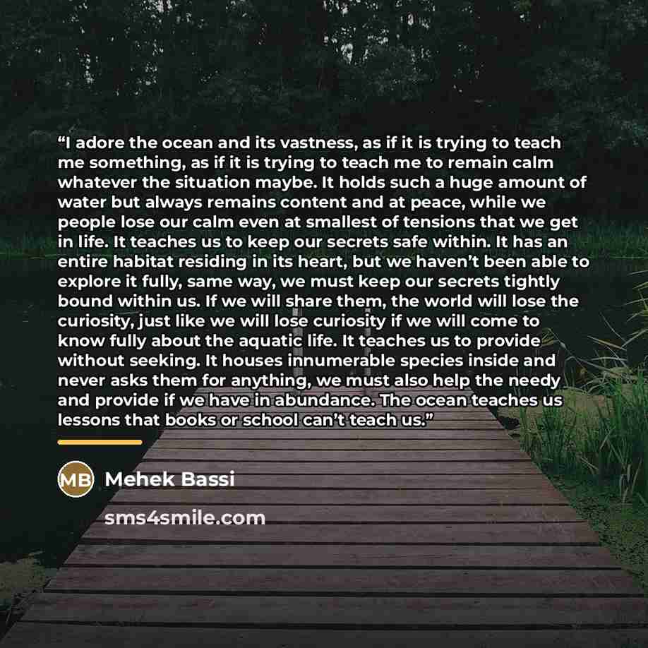 “I adore the ocean and its vastness, as if it is trying to teach me something, as if it is trying to teach me to remain calm whatever the situation maybe. It holds such a huge amount of water but always remains content and at peace, while we people lose our calm even at smallest of tensions that we…” quote by Mehek Bassi
