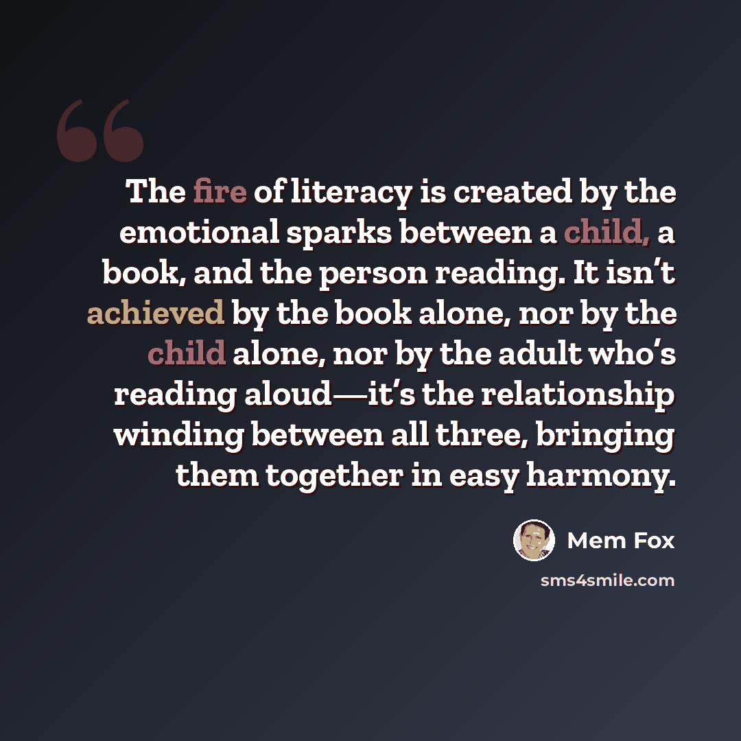 “The fire of literacy is created by the emotional sparks between a child, a book, and the person reading. It isn’t achieved by the book alone, nor by the child alone, nor by the adult who’s reading aloud—it’s the relationship winding between all three, bringing them together in easy harmony.” quote by Mem Fox