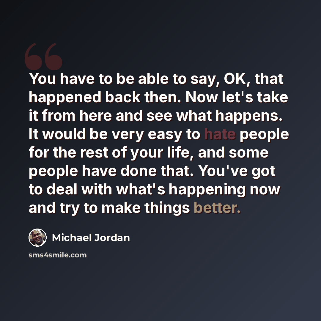 “You have to be able to say, OK, that happened back then. Now let's take it from here and see what happens. It would be very easy to hate people for the rest of your life, and some people have done that. You've got to deal with what's happening now and try to make things better.” quote by Michael Jordan