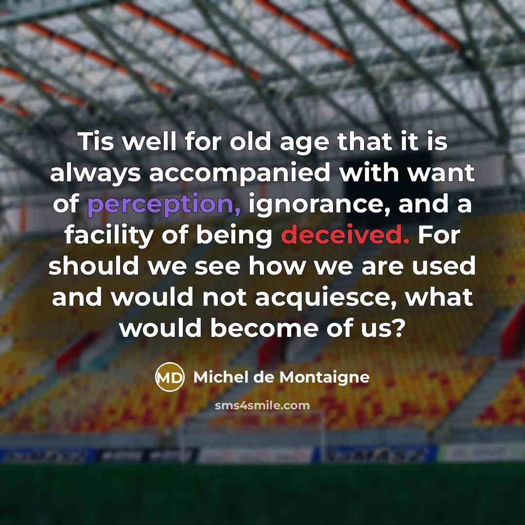 “Tis well for old age that it is always accompanied with want of perception, ignorance, and a facility of being deceived. For should we see how we are used and would not acquiesce, what would become of us?” quote by Michel de Montaigne