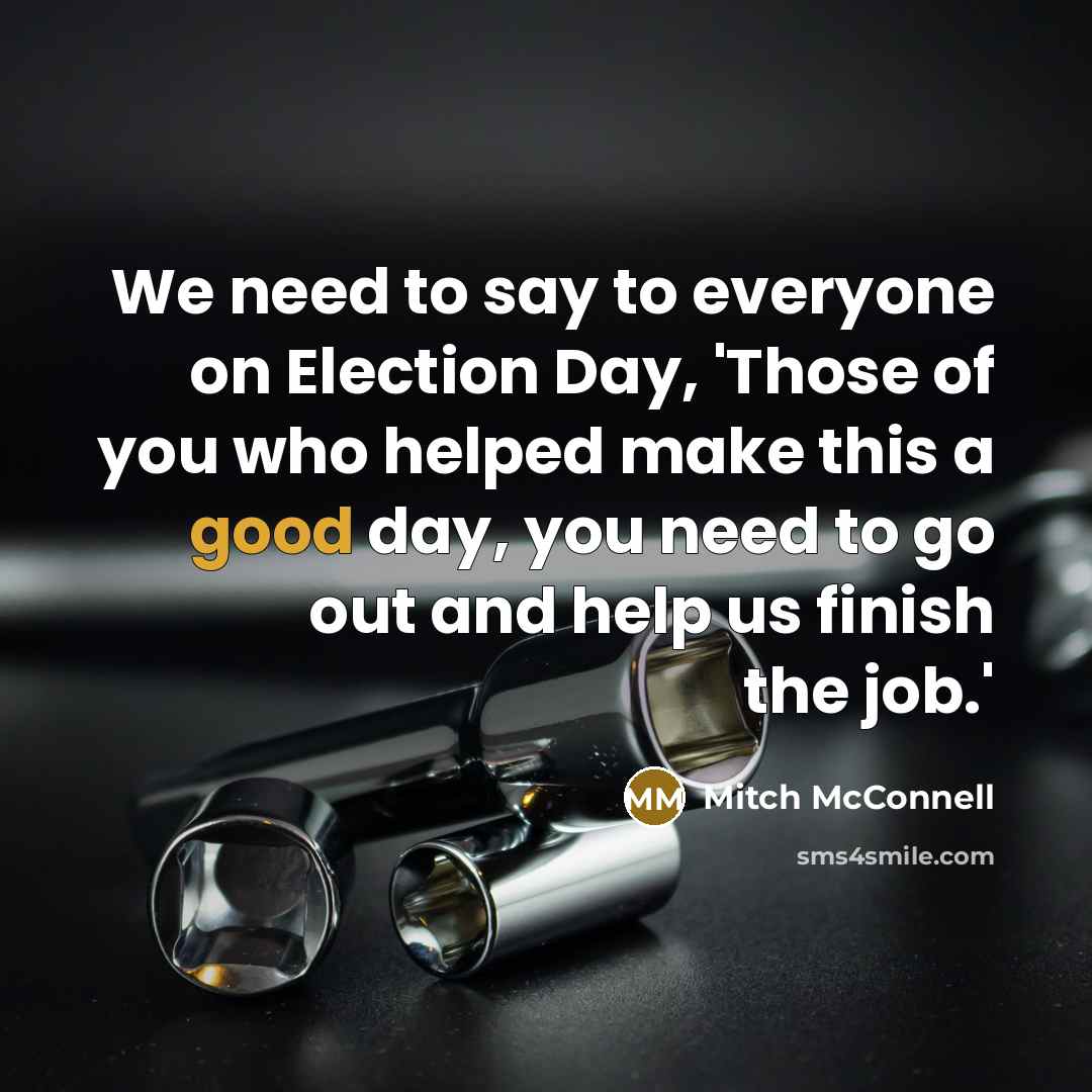 “We need to say to everyone on Election Day, 'Those of you who helped make this a good day, you need to go out and help us finish the job.'” quote by Mitch McConnell