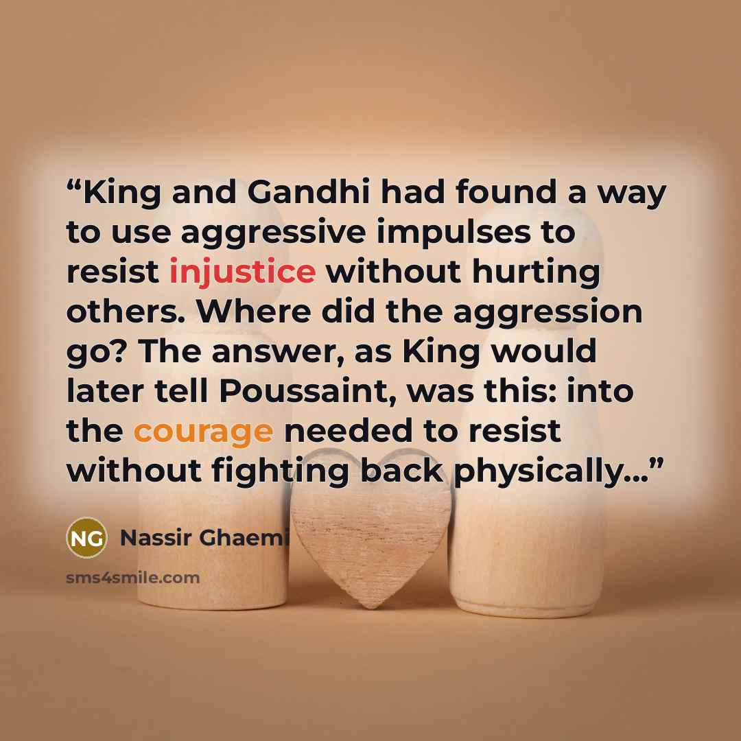 “King and Gandhi had found a way to use aggressive impulses to resist injustice without hurting others. Where did the aggression go? The answer, as King would later tell Poussaint, was this: into the courage needed to resist without fighting back physically...” quote by Nassir Ghaemi