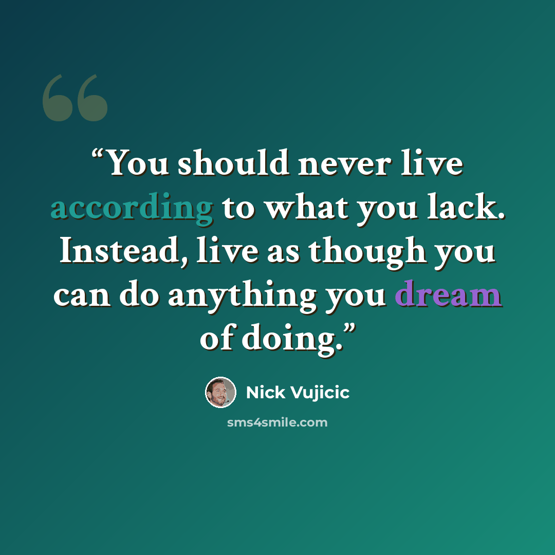 “You should never live according to what you lack. Instead, live as though you can do anything you dream of doing.” quote by Nick Vujicic