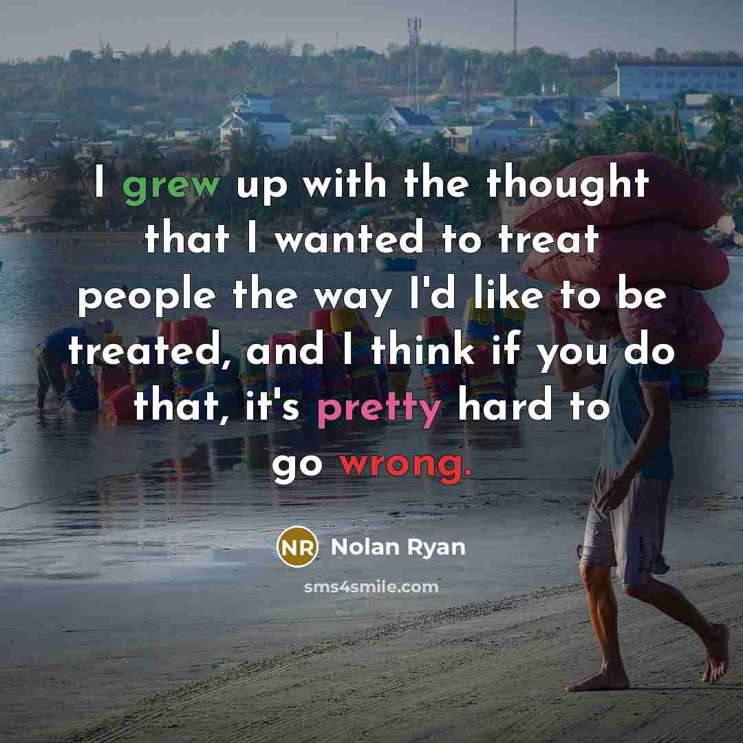 “I grew up with the thought that I wanted to treat people the way I'd like to be treated, and I think if you do that, it's pretty hard to go wrong.” quote by Nolan Ryan