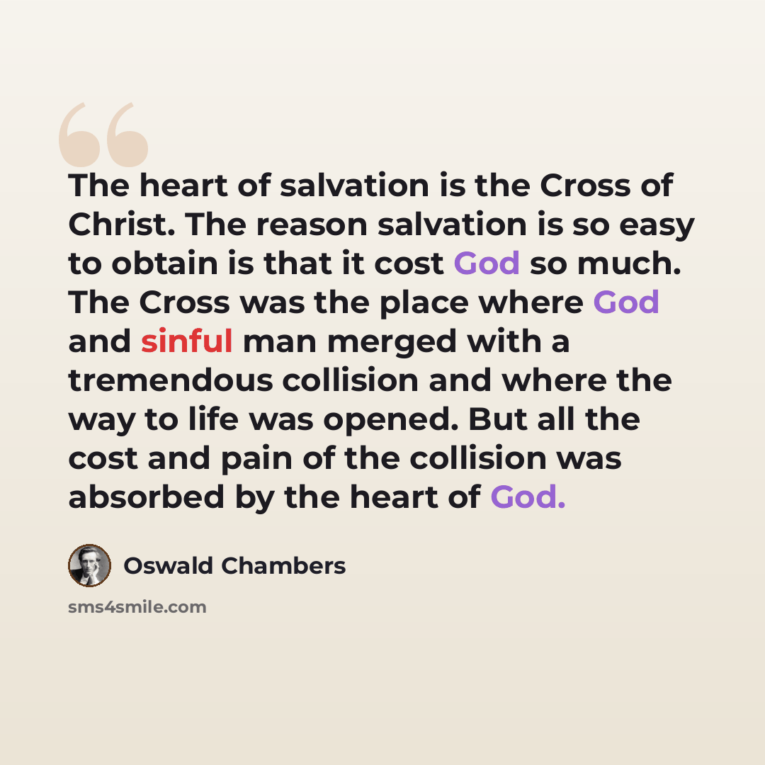 “The heart of salvation is the Cross of Christ. The reason salvation is so easy to obtain is that it cost God so much. The Cross was the place where God and sinful man merged with a tremendous collision and where the way to life was opened. But all the cost and pain of the collision was absorbed by…” quote by Oswald Chambers