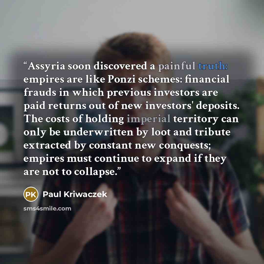 “Assyria soon discovered a painful truth: empires are like Ponzi schemes: financial frauds in which previous investors are paid returns out of new investors' deposits. The costs of holding imperial territory can only be underwritten by loot and tribute extracted by constant new conquests; empires…” quote by Paul Kriwaczek