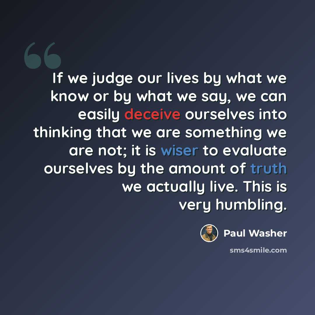 “If we judge our lives by what we know or by what we say, we can easily deceive ourselves into thinking that we are something we are not; it is wiser to evaluate ourselves by the amount of truth we actually live. This is very humbling.” quote by Paul Washer