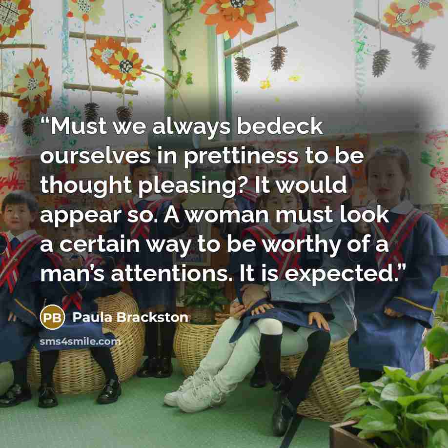 “Must we always bedeck ourselves in prettiness to be thought pleasing? It would appear so. A woman must look a certain way to be worthy of a man’s attentions. It is expected.” quote by Paula Brackston