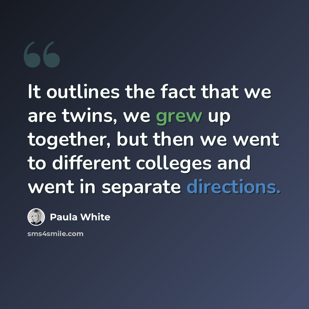 “It outlines the fact that we are twins, we grew up together, but then we went to different colleges and went in separate directions.” quote by Paula White