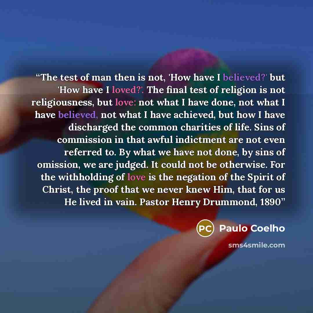 “The test of man then is not, 'How have I believed?' but 'How have I loved?'. The final test of religion is not religiousness, but love: not what I have done, not what I have believed, not what I have achieved, but how I have discharged the common charities of life. Sins of commission in that awful…” quote by Paulo Coelho