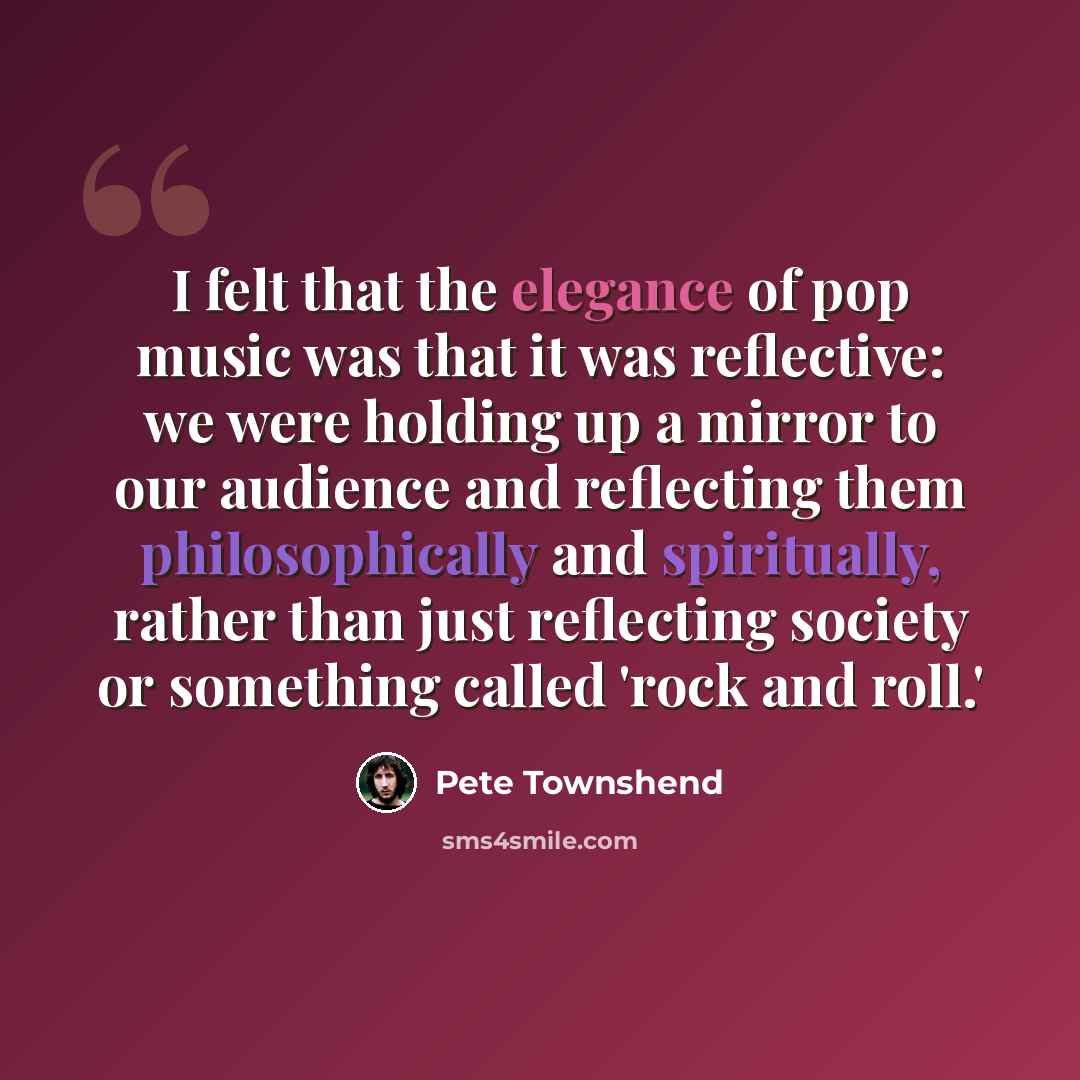 “I felt that the elegance of pop music was that it was reflective: we were holding up a mirror to our audience and reflecting them philosophically and spiritually, rather than just reflecting society or something called 'rock and roll.'” quote by Pete Townshend
