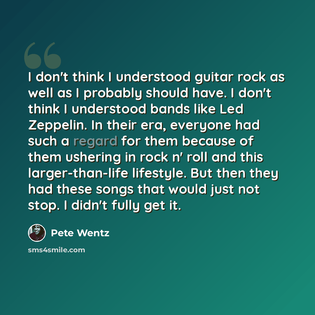 “I don't think I understood guitar rock as well as I probably should have. I don't think I understood bands like Led Zeppelin. In their era, everyone had such a regard for them because of them ushering in rock n' roll and this larger-than-life lifestyle. But then they had these songs that would…” quote by Pete Wentz