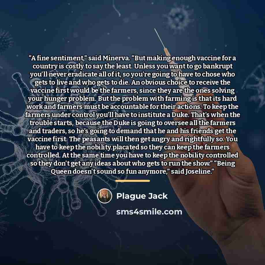 “A fine sentiment,” said Minerva. “But making enough vaccine for a country is costly to say the least. Unless you want to go bankrupt you’ll never eradicate all of it, so you're going to have to chose who gets to live and who gets to die. An obvious choice to receive the vaccine first would be the…” quote by Plague Jack