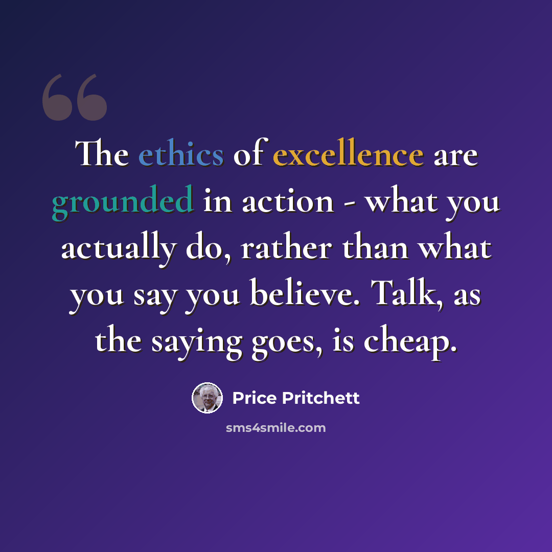 “The ethics of excellence are grounded in action - what you actually do, rather than what you say you believe. Talk, as the saying goes, is cheap.” quote by Price Pritchett