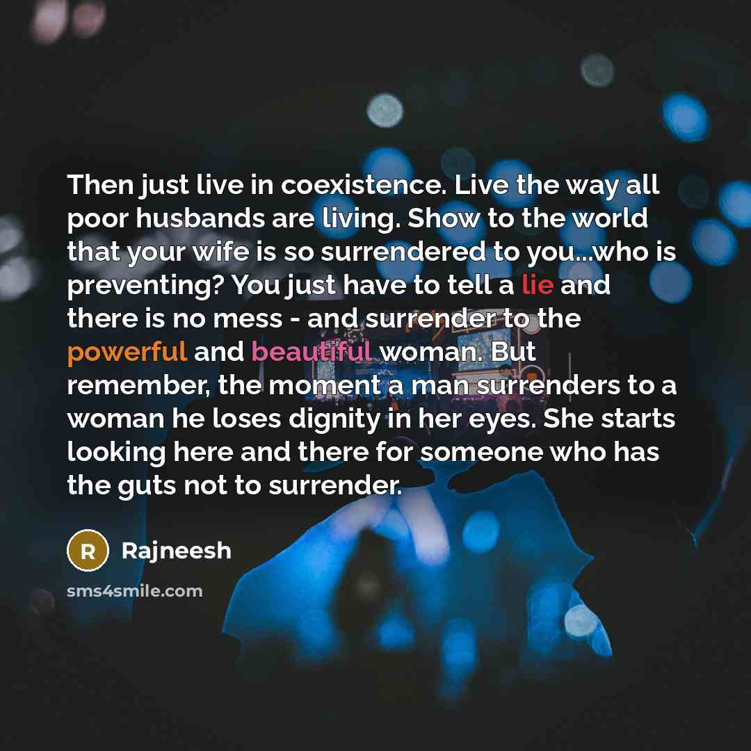 “Then just live in coexistence. Live the way all poor husbands are living. Show to the world that your wife is so surrendered to you...who is preventing? You just have to tell a lie and there is no mess - and surrender to the powerful and beautiful woman. But remember, the moment a man surrenders…” quote by Rajneesh
