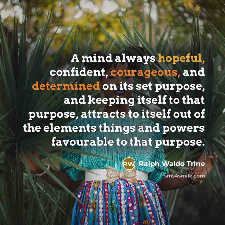 “A mind always hopeful, confident, courageous, and determined on its set purpose, and keeping itself to that purpose, attracts to itself out of the elements things and powers favourable to that purpose.” quote by Ralph Waldo Trine