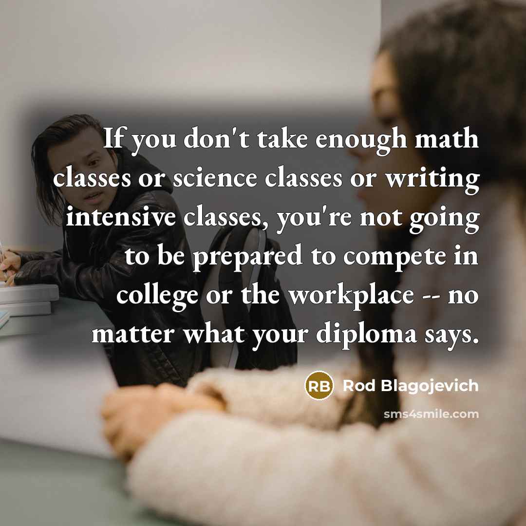 “If you don't take enough math classes or science classes or writing intensive classes, you're not going to be prepared to compete in college or the workplace -- no matter what your diploma says.” quote by Rod Blagojevich