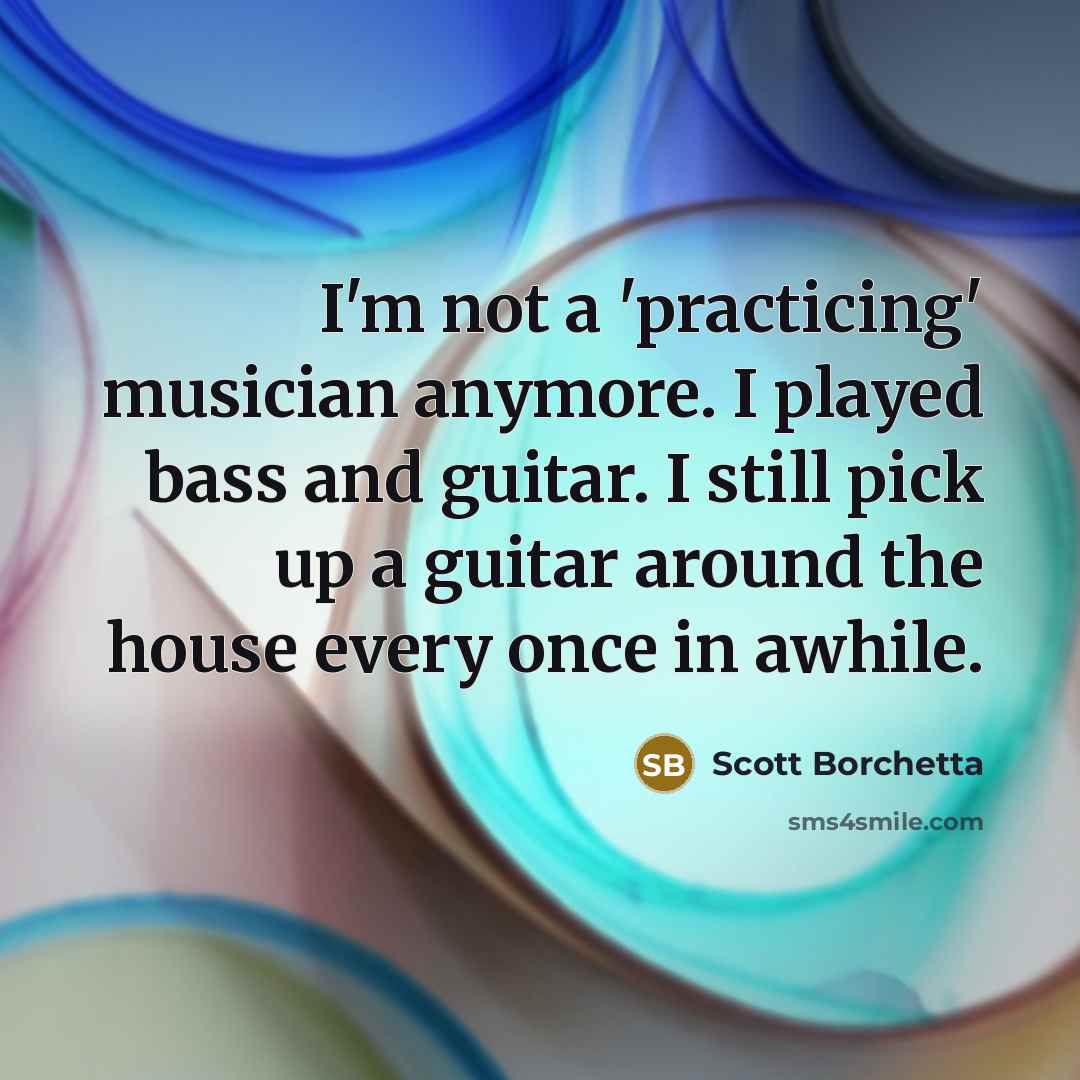 “I'm not a 'practicing' musician anymore. I played bass and guitar. I still pick up a guitar around the house every once in awhile.” quote by Scott Borchetta