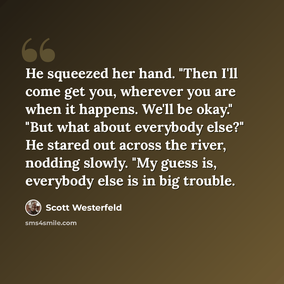 “He squeezed her hand. "Then I'll come get you, wherever you are when it happens. We'll be okay." "But what about everybody else?" He stared out across the river, nodding slowly. "My guess is, everybody else is in big trouble.” quote by Scott Westerfeld