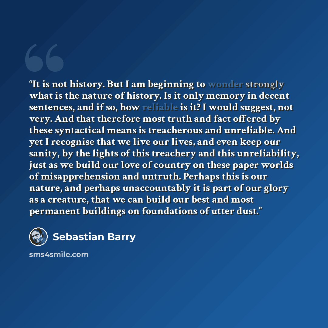 “It is not history. But I am beginning to wonder strongly what is the nature of history. Is it only memory in decent sentences, and if so, how reliable is it? I would suggest, not very. And that therefore most truth and fact offered by these syntactical means is treacherous and unreliable. And yet…” quote by Sebastian Barry