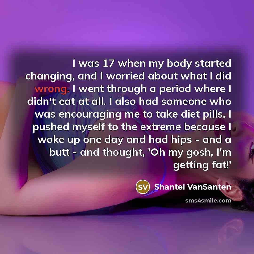 “I was 17 when my body started changing, and I worried about what I did wrong. I went through a period where I didn't eat at all. I also had someone who was encouraging me to take diet pills. I pushed myself to the extreme because I woke up one day and had hips - and a butt - and thought, 'Oh my…” quote by Shantel VanSanten
