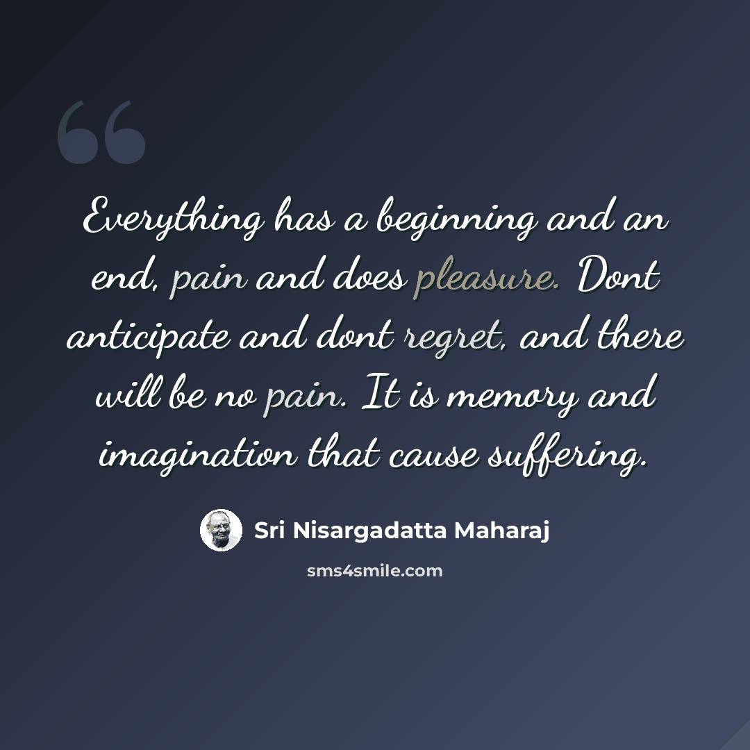 “Everything has a beginning and an end, pain and does pleasure. Dont anticipate and dont regret, and there will be no pain. It is memory and imagination that cause suffering.” quote by Sri Nisargadatta Maharaj