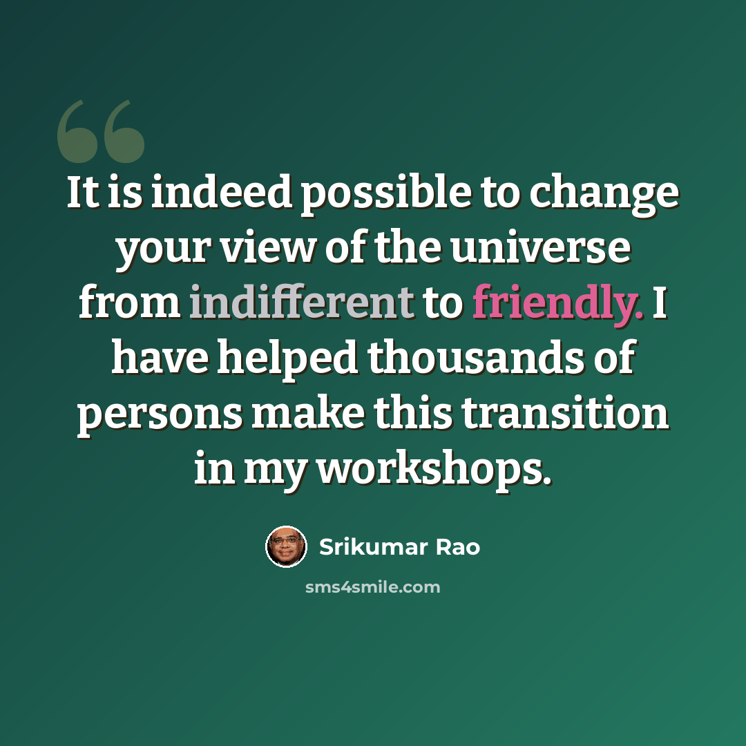 “It is indeed possible to change your view of the universe from indifferent to friendly. I have helped thousands of persons make this transition in my workshops.” quote by Srikumar Rao